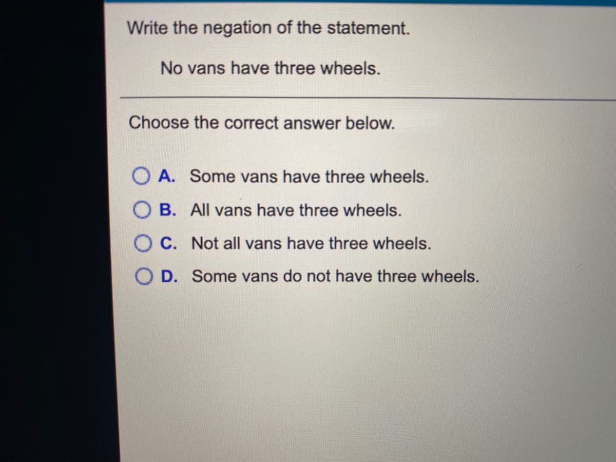 Write the negation of the statement.
No vans have three wheels.
Choose the correct answer below.
O A. Some vans have three wheels.
B. All vans have three wheels.
O C. Not all vans have three wheels.
O D. Some vans do not have three wheels.
