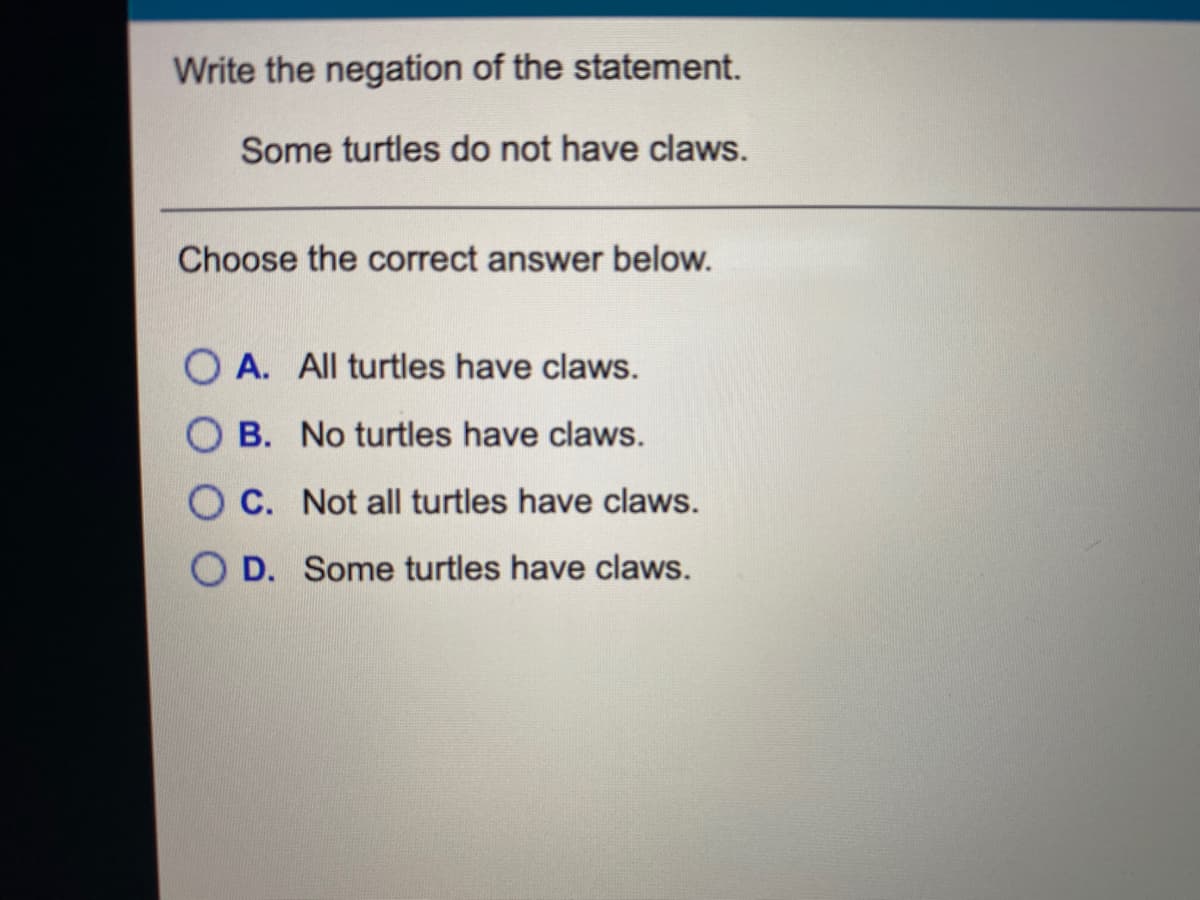 Write the negation of the statement.
Some turtles do not have claws.
Choose the correct answer below.
O A. All turtles have claws.
O B. No turtles have claws.
O C. Not all turtles have claws.
O D. Some turtles have claws.
