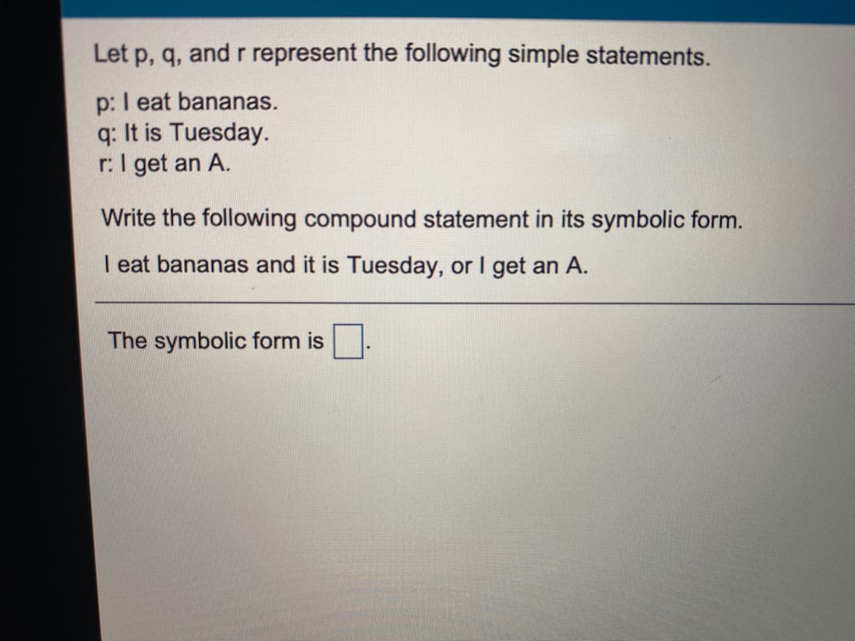 Let p, q, and r represent the following simple statements.
p: I eat bananas.
q: It is Tuesday.
r:I get an A.
Write the following compound statement in its symbolic form.
I eat bananas and it is Tuesday, or I get an A.
The symbolic form is
