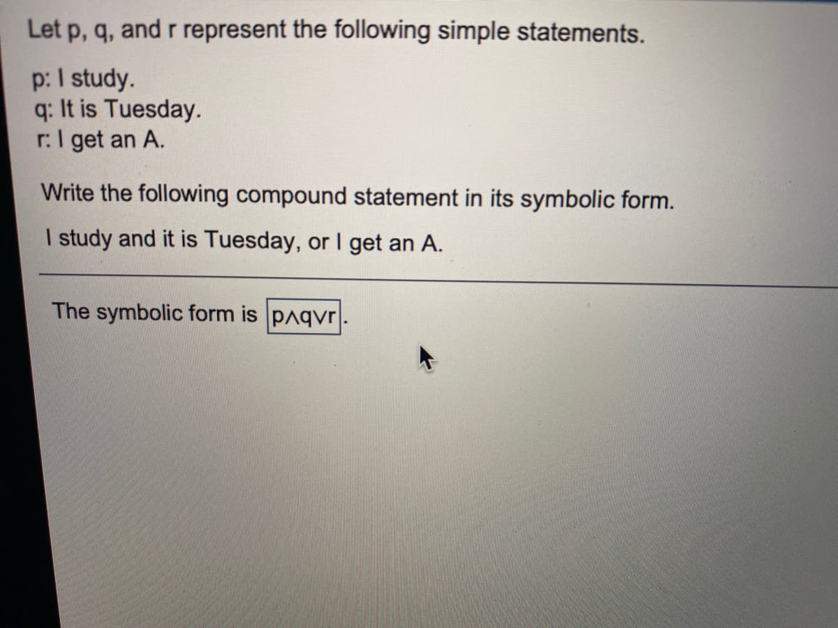 Let p, q, and r represent the following simple statements.
p: I study.
q: It is Tuesday.
r:I get an A.
Write the following compound statement in its symbolic form.
I study and it is Tuesday, or I get an A.
The symbolic form is pAqvr

