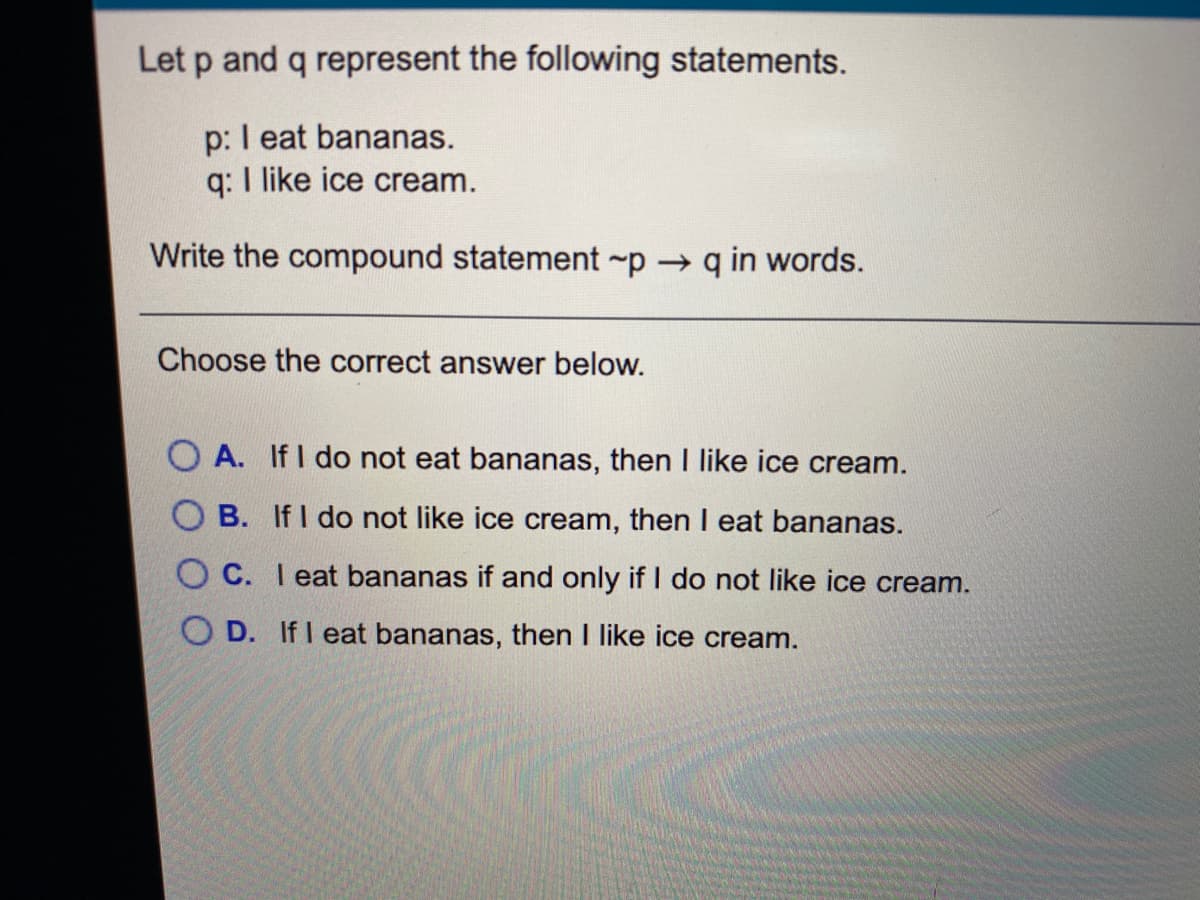 Let p and q represent the following statements.
p: I eat bananas.
q: I like ice cream.
Write the compound statement ~p q in words.
Choose the correct answer below.
O A. If I do not eat bananas, then I like ice cream.
O B. If I do not like ice cream, then I eat bananas.
O C. I eat bananas if and only if I do not like ice cream.
O D. If I eat bananas, then I like ice cream.
