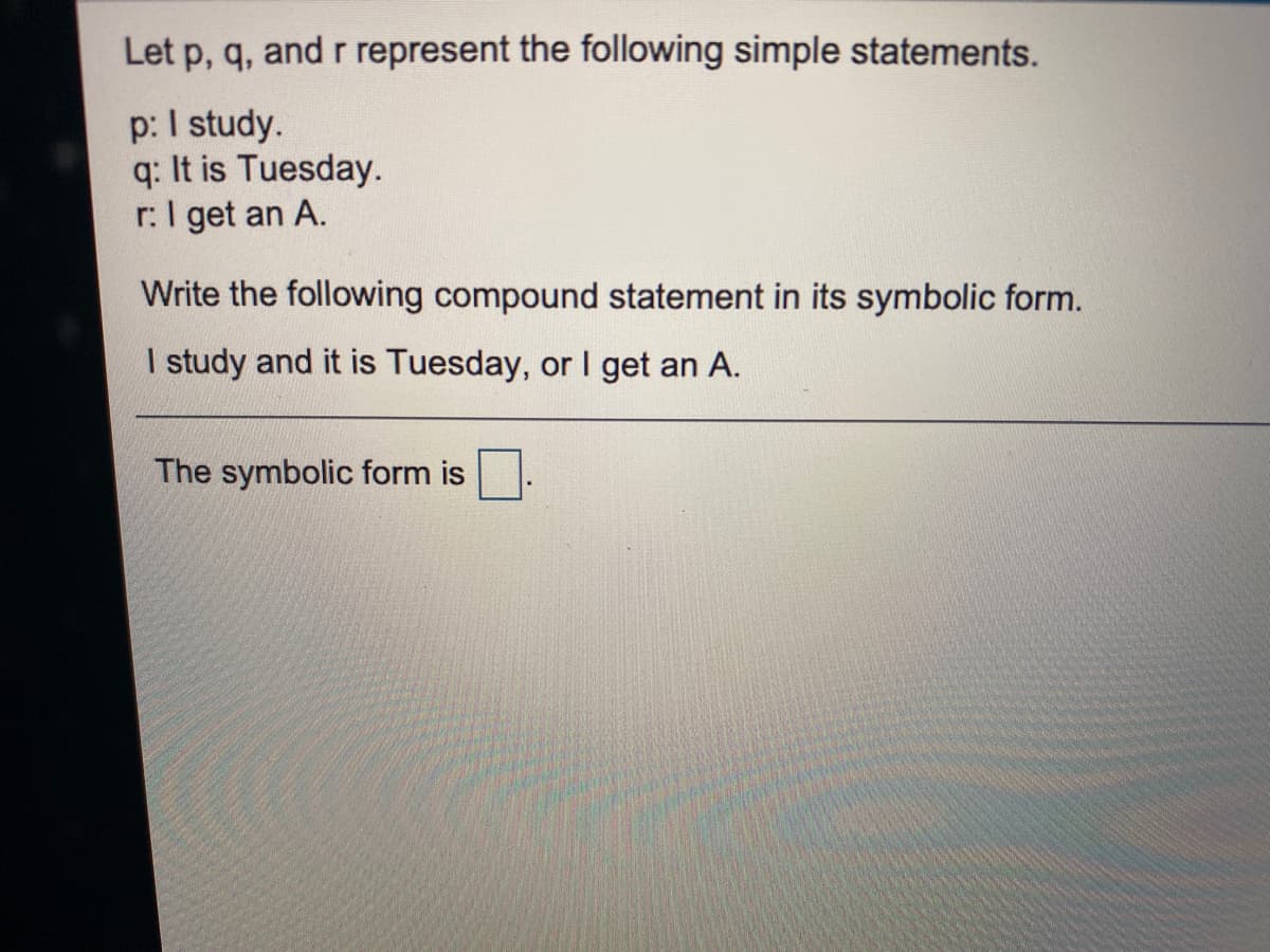 Let p, q, and r represent the following simple statements.
p: I study.
q: It is Tuesday.
r:I get an A.
Write the following compound statement in its symbolic form.
I study and it is Tuesday, or I get an A.
The symbolic form is
