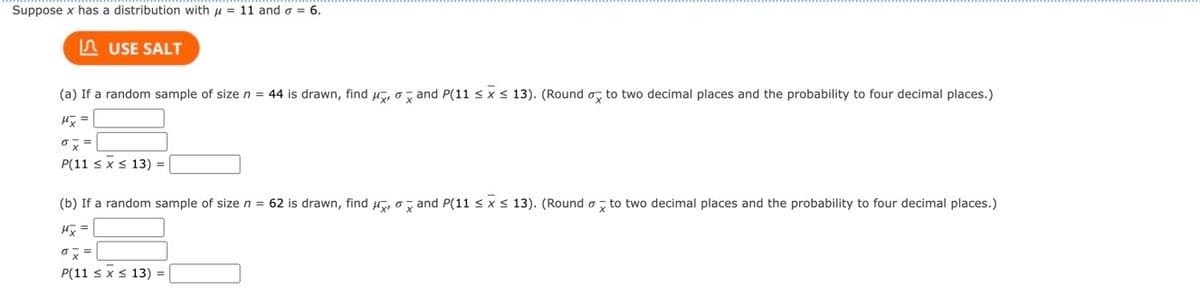 Suppose x has a distribution with = 11 and o = 6.
USE SALT
(a) If a random sample of size n = 44 is drawn, find and P(11 ≤ x ≤ 13). (Round o to two decimal places and the probability to four decimal places.)
Hx=
ox=
P(11 ≤ x ≤ 13)
(b) If a random sample of size n = 62 is drawn, find, and P(11 ≤ x ≤ 13). (Round to two decimal places and the probability to four decimal places.)
Hx=
o x =
P(11 ≤ x ≤ 13) =