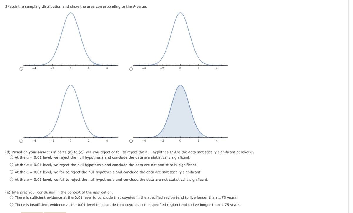 Sketch the sampling distribution and show the area corresponding to the P-value.
^ ^
0
2
0
-4
-2
0
-4
-4
-2
0
2
2
(d) Based on your answers in parts (a) to (c), will you reject or fail to reject the null hypothesis? Are the data statistically significant at level a?
O At the a = 0.01 level, we reject the null hypothesis and conclude the data are statistically significant.
O At the a = 0.01 level, we reject the null hypothesis and conclude the data are not statistically significant.
O At the a = 0.01 level, we fail to reject the null hypothesis and conclude the data are statistically significant.
O At the a = 0.01 level, we fail to reject the null hypothesis and conclude the data are not statistically significant.
(e) Interpret your conclusion in the context of the application.
O There is sufficient evidence at the 0.01 level to conclude that coyotes in the specified region tend to live longer than 1.75 years.
O There is insufficient evidence at the 0.01 level to conclude that coyotes in the specified region tend to live longer than 1.75 years.