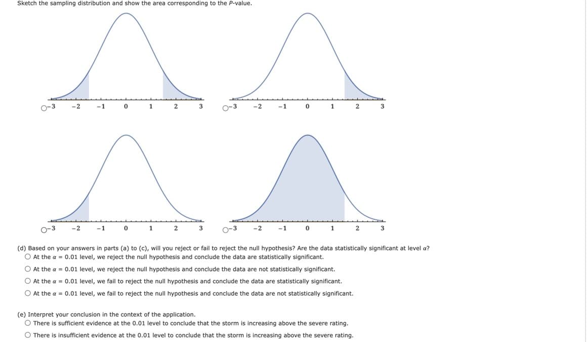 Sketch the sampling distribution and show the area corresponding to the P-value.
0-3
-2
-1
-2
0
-1
0
1
2
1
3
2
0-3
3
0-3
0-3
(d) Based on your answers in parts (a) to (c), will you reject or fail to reject the null hypothesis? Are the data statistically significant at level a?
O At the a = 0.01 level, we reject the null hypothesis and conclude the data are statistically significant.
O At the a = 0.01 level, we reject the null hypothesis and conclude the data are not statistically significant.
O At the a = 0.01 level, we fail to reject the null hypothesis and conclude the data are statistically significant.
O At the a = 0.01 level, we fail to reject the null hypothesis and conclude the data are not statistically significant.
-2
-1
-2
0
-1
1
0
1
2
(e) Interpret your conclusion in the context of the application.
O There is sufficient evidence at the 0.01 level to conclude that the storm is increasing above the severe rating.
O There is insufficient evidence at the 0.01 level to conclude that the storm is increasing above the severe rating.
2
3