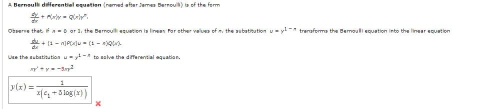 A Bernoulli differential equation (named after James Bernoulli) is of the form
+ P(x)y = Q(x)y".
Observe that, if n = 0 or 1, the Bernoulli equation is linear. For other values of n, the substitutionu = y -n transforms the Bernoulli equation into the linear equation
+ (1 - n)P(x)u = (1 - n)Q(x).
Use the substitution u = y1 -n to solve the differential equation.
xy' + y = -5xy2
y(x) =
x(C +3 log (x))
