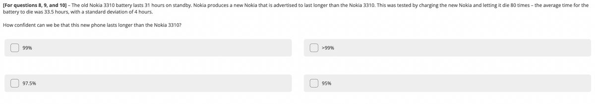 [For questions 8, 9, and 10] - The old Nokia 3310 battery lasts 31 hours on standby. Nokia produces a new Nokia that is advertised to last longer than the Nokia 3310. This was tested by charging the new Nokia and letting it die 80 times - the average time for the
battery to die was 33.5 hours, with a standard deviation of 4 hours.
How confident can we be that this new phone lasts longer than the Nokia 3310?
99%
>99%
97.5%
95%
