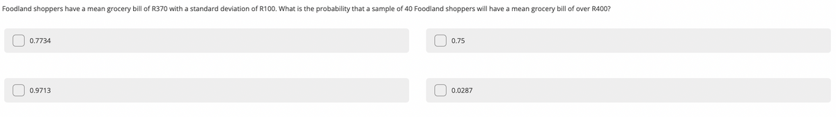 Foodland shoppers have a mean grocery bill of R370 with a standard deviation of R100. What is the probability that a sample of 40 Foodland shoppers will have a mean grocery bill of over R400?
0.7734
0.75
0.9713
0.0287
