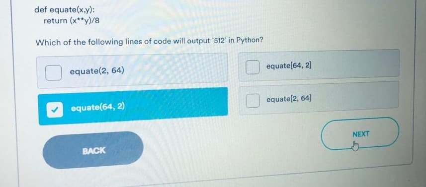 def equate(x,y):
return (x**y)/8
Which of the following lines of code will output '512 in Python?
equate(2, 64)
equate[64, 2]
equate(64, 2)
equate(2, 64]
NEXT
BACK
