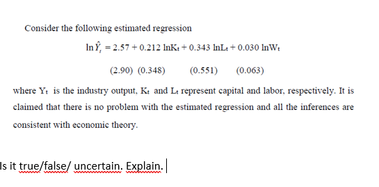 Consider the following estimated regression
In Y, = 2.57 + 0.212 InK: + 0.343 InL: + 0.030 InWt
(2.90) (0.348)
(0.551)
(0.063)
where Y: is the industry output, Kt and Lt represent capital and labor, respectively. It is
claimed that there is no problem with the estimated regression and all the inferences are
consistent with economic theory.
Is it true/false/ uncertain. Explain.
ww w ww w ww m
