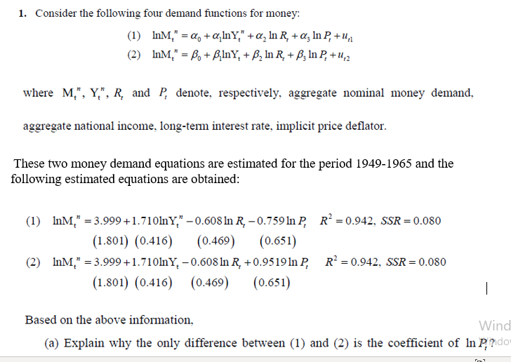 1. Consider the following four demand functions for money:
(1) InM," = a, + a,lnY," +a, In R, + a, In P, + u,
(2) InM," = ß, + BlnY, + B, In R, + B; In P, + u,2
where M,", Y,", R, and P, denote, respectively, aggregate nominal money demand,
aggregate national income, long-term interest rate, implicit price deflator.
These two money demand equations are estimated for the period 1949-1965 and the
following estimated equations are obtained:
(1) InM," = 3.999 +1.710lnY," – 0.608 ln R, – 0.759 In P, R? = 0.942, SSR = 0.080
(0.469)
(2) InM," = 3.999+1.710lnY, – 0.608 ln R, + 0.9519 ln P, R² = 0.942, SSR = 0.080
(0.651)
(1.801) (0.416)
(0.651)
(1.801) (0.416) (0.469)
Based on the above information,
Wind
(a) Explain why the only difference between (1) and (2) is the coefficient of In P?dor
