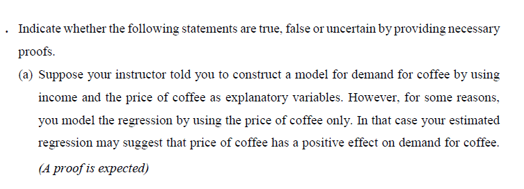 . Indicate whether the following statements are true, false or uncertain by providing necessary
proofs.
(a) Suppose your instructor told you to construct a model for demand for coffee by using
income and the price of coffee as explanatory variables. However, for some reasons,
you model the regression by using the price of coffee only. In that case your estimated
regression may suggest that price of coffee has a positive effect on demand for coffee.
(A proof is expected)
