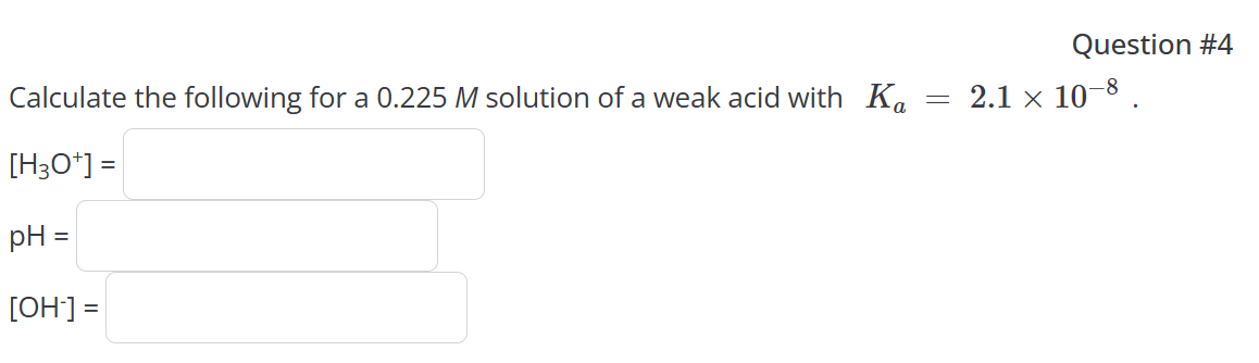 Calculate the following for a 0.225 M solution of a weak acid with Ka
[H3O+] =
pH =
[OH-] =
=
Question #4
2.1 × 10-8.