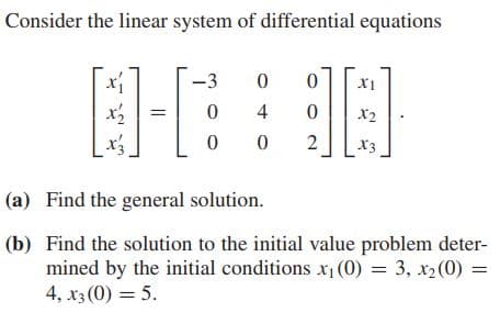 Consider the linear system of differential equations
-3
X1
4
X2
2
X3
(a) Find the general solution.
(b) Find the solution to the initial value problem deter-
mined by the initial conditions x1 (0) = 3, x2(0) =
4, x3 (0) = 5.
||
