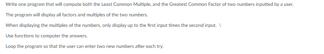 Write one program that will compute both the Least Common Multiple, and the Greatest Common Factor of two numbers inputted by a user.
The program will display all factors and multiples of the two numbers.
When displaying the multiples of the numbers, only display up to the first input times the second input. \
Use functions to computer the answers.
Loop the program so that the user can enter two new numbers after each try.
