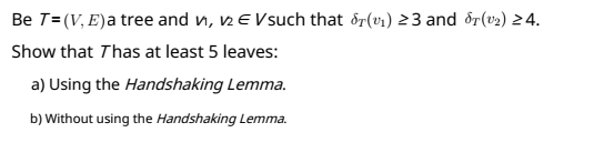 Be T=(V, E)a tree and n, 2 E Vsuch that ôr(v1) 23 and dr(v2) 2 4.
Show that Thas at least 5 leaves:
a) Using the Handshaking Lemma.
b) Without using the Handshaking Lemma.
