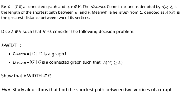 Be G = (V. E) a connected graph and u, vEV.The distance Come in u and v, denoted by du, v), is
the length of the shortest path between u and v, Meanwhile he width from G, denoted as A(G) is
the greatest distance between two of its vertices.
Dice k EN such that k>0, consider the following decision problem:
k-WIDTH:
• I«WIDTH = {G| G is a graph}
- L«WIDTH = {G | Gis a connected graph such that A(G) > k}
Show that k-WIDTH EP.
Hint:Study algorithms that find the shortest path between two vertices of a graph.
