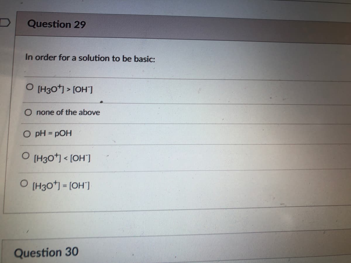 Question 29
In order for a solution to be basic:
O (H30) > [OH]
none of the above
O pH = pOH
O (H30*) < [OH']
O (H3O*) = [OH"]
Question 30
