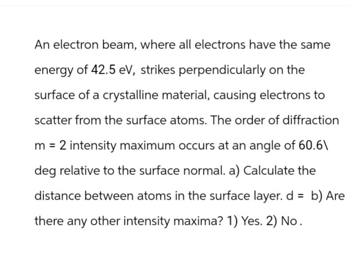 An electron beam, where all electrons have the same
energy of 42.5 eV, strikes perpendicularly on the
surface of a crystalline material, causing electrons to
scatter from the surface atoms. The order of diffraction
m = 2 intensity maximum occurs at an angle of 60.6\
deg relative to the surface normal. a) Calculate the
distance between atoms in the surface layer. d = b) Are
there any other intensity maxima? 1) Yes. 2) No.
