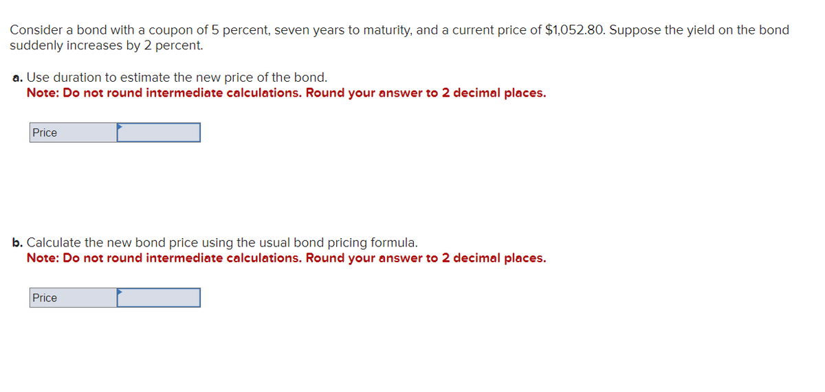 Consider a bond with a coupon of 5 percent, seven years to maturity, and a current price of $1,052.80. Suppose the yield on the bond
suddenly increases by 2 percent.
a. Use duration to estimate the new price of the bond.
Note: Do not round intermediate calculations. Round your answer to 2 decimal places.
Price
b. Calculate the new bond price using the usual bond pricing formula.
Note: Do not round intermediate calculations. Round your answer to 2 decimal places.
Price