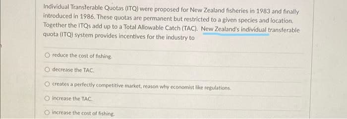 Individual Transferable Quotas (ITQ) were proposed for New Zealand fisheries in 1983 and finally
introduced in 1986. These quotas are permanent but restricted to a given species and location.
Together the ITQS add up to a Total Allowable Catch (TAC). New Zealand's individual transferable
quota (ITQ) system provides incentives for the industry to
reduce the cost of fishing.
decrease the TAC.
O creates a perfectly competitive market, reason why economist like regulations.
O Increase the TAC.
increase the cost of fishing.
