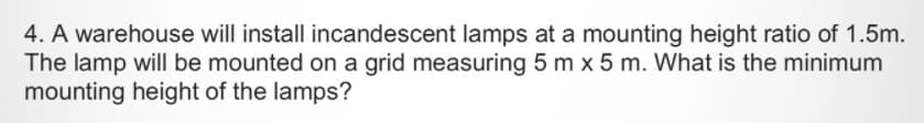 4. A warehouse will install incandescent lamps at a mounting height ratio of 1.5m.
The lamp will be mounted on a grid measuring 5 m x 5 m. What is the minimum
mounting height of the lamps?
