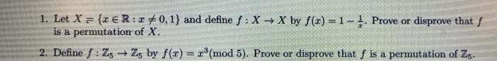 1. Let X = {z €R:r+0,1} and define f : X X by f(r) 1-. Prove or disprove that f
is a permutation of X.
2. Define f: Zg Zg by f(r) = x* (mod 5). Prove or disprove that f is a permutation of Zg.
