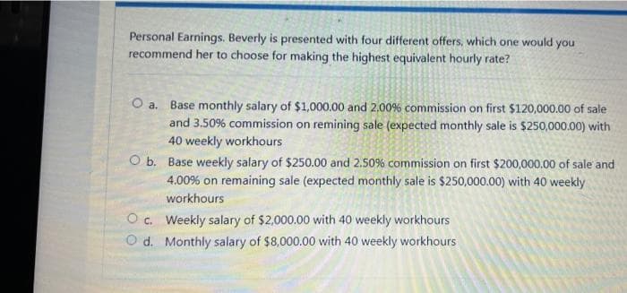 Personal Earnings. Beverly is presented with four different offers, which one would you
recommend her to choose for making the highest equivalent hourly rate?
O a. Base monthly salary of $1,000.00 and 2.00% commission on first $120,000.00 of sale
and 3.50% commission on remining sale (expected monthly sale is $250,000.00) with
40 weekly workhours
O b. Base weekly salary of $250.00 and 2.50% commission on first $200,000.00 of sale and
4.00% on remaining sale (expected monthly sale is $250,000.00) with 40 weekly
workhours
O . Weekly salary of $2,000.00 with 40 weekly workhours
O d. Monthly salary of $8,000.00 with 40 weekly workhours
