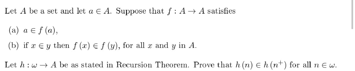 Let A be a set and let a € A. Suppose that f: A→ A satisfies
(a) a ≤ f (a),
(b) if x Ey then f (x) = f (y), for all x and y in A.
Let hw→A be as stated in Recursion Theorem. Prove that h (n) ≤ h (n+) for all n E w.