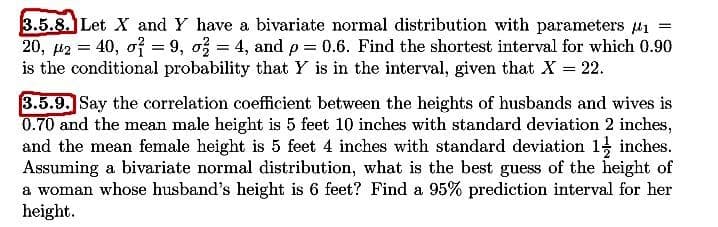 3.5.8. Let X and Y have a bivariate normal distribution with parameters u1 =
20, µ2 = 40, of = 9, o = 4, and p = 0.6. Find the shortest interval for which 0.90
is the conditional probability that Y is in the interval, given that X 22.
3.5.9. Say the correlation coefficient between the heights of husbands and wives is
0.70 and the mean male height is 5 feet 10 inches with standard deviation 2 inches,
and the mean female height is 5 feet 4 inches with standard deviation 1 inches.
Assuming a bivariate normal distribution, what is the best guess of the height of
a woman whose husband's height is 6 feet? Find a 95% prediction interval for her
height.
