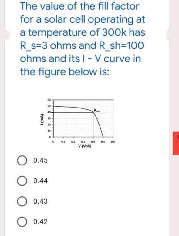 The value of the fill factor
for a solar cell operating at
a temperature of 300k has
R_s=3 ohms and R_sh=100
ohms and its I - V curve in
below is:
the figure
1 (mA)
լ
3 2 2 2 20
60
50
40
30
20
10
O 0.45
O 0.44
O 0.43
O 0.42
0.1
0.2
P
0.3
V (Volt)
0.4 0.5
0.6