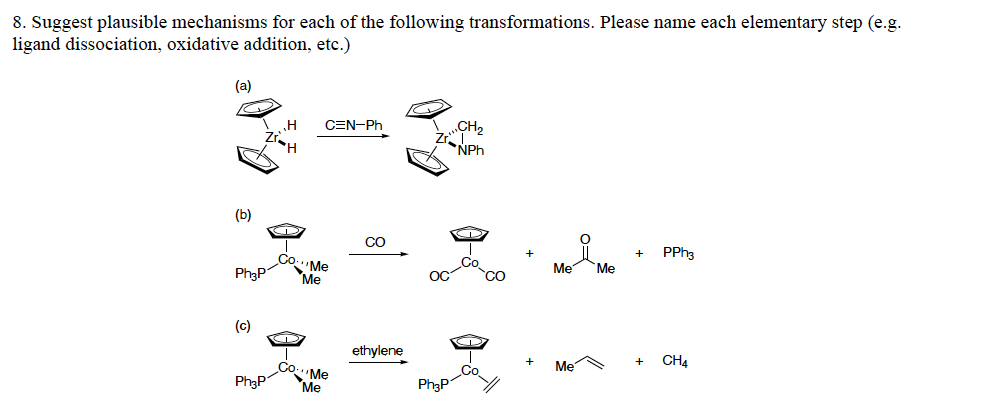 8. Suggest plausible mechanisms for each of the following transformations. Please name each elementary step (e.g.
ligand dissociation, oxidative addition, etc.)
(a)
CH2
NPh
CEN-Ph
Zr.
(b)
CO
PPH3
Co.
Ph3P
Me
'Me
Mẹ
Mẹ
OC
(c)
ethylene
Mẹ
CH4
Ph3P
'Mẹ
Me
Ph3P
