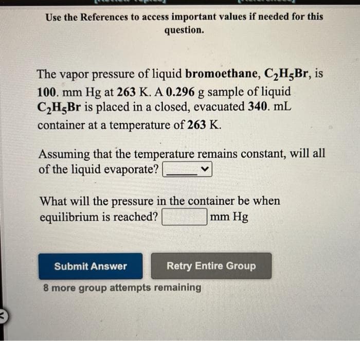 Use the References to access important values if needed for this
question.
The vapor pressure of liquid bromoethane, C2H5Br, is
100. mm Hg at 263 K. A 0.296 g sample of liquid
C2H5Br is placed in a closed, evacuated 340. mL
container at a temperature of 263 K.
Assuming that the temperature remains constant, will all
of the liquid evaporate?
What will the pressure in the container be when
equilibrium is reached?
mm Hg
Submit Answer
Retry Entire Group
8 more group attempts remaining
