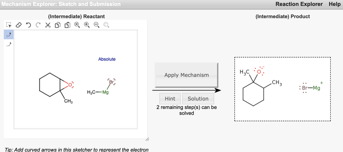 Mechanism Explorer: Sketch and Submission
Reaction Explorer Help
(Intermediate) Reactant
(Intermediate) Product
Absolute
Apply Mechanism
„CH3
: Br-Mg
H3C-Mg
Hint
Solution
CH3
2 remaining step(s) can be
solved
Tip: Add curved arrows in this sketcher to represent the electron
