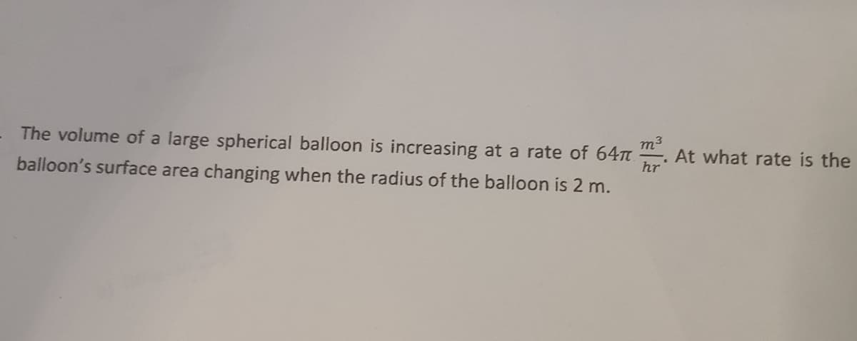 The volume of a large spherical balloon is increasing at a rate of 64
balloon's surface area changing when the radius of the balloon is 2 m.
hr
At what rate is the