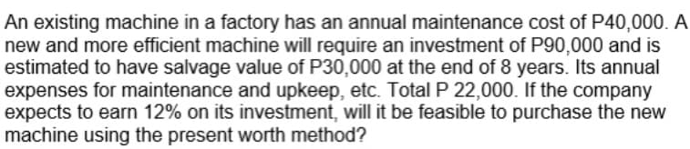 An existing machine in a factory has an annual maintenance cost of P40,000. A
new and more efficient machine will require an investment of P90,000 and is
estimated to have salvage value of P30,000 at the end of 8 years. Its annual
expenses for maintenance and upkeep, etc. Total P 22,000. If the company
expects to earn 12% on its investment, will it be feasible to purchase the new
machine using the present worth method?
