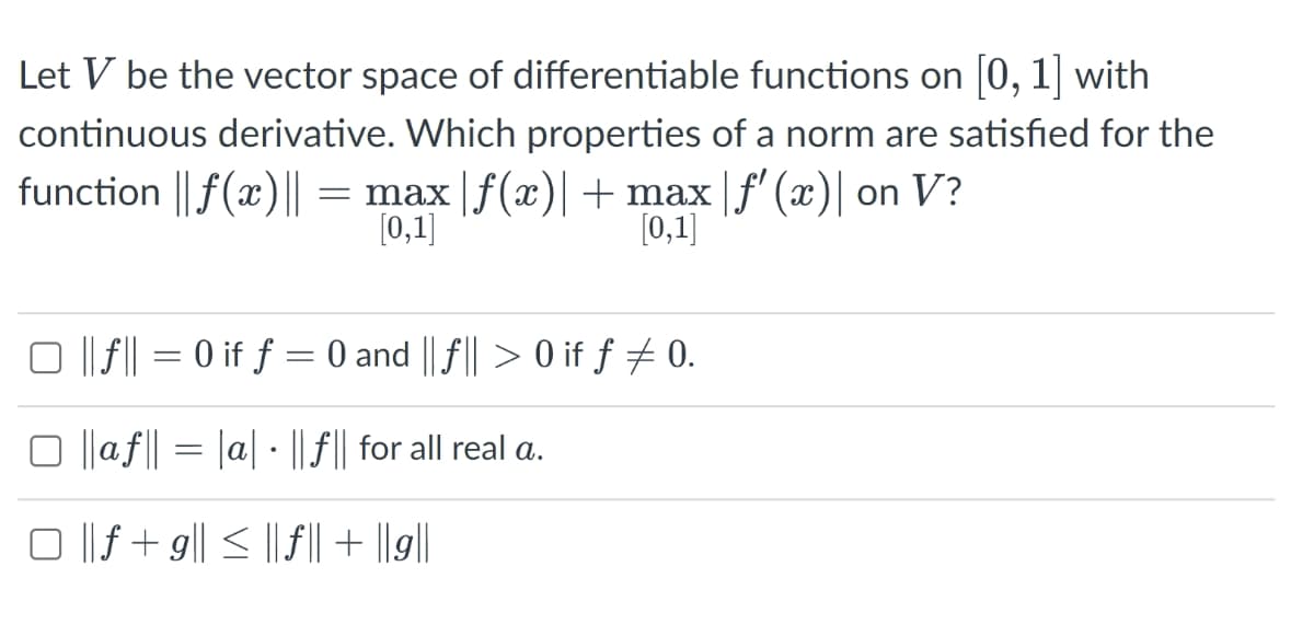 Let V be the vector space of differentiable functions on 0, 1 with
continuous derivative. Which properties of a norm are satisfied for the
function || f(x)|| = max |f(x)|+ max |f' (x)| on V?
([0,1]
[0,1]
O ||f|| = 0 if ƒ = 0 and || f|| > 0 if f + 0.
O ||af|| = |a| · || f|| for all real a.
O || f + g|| < || ||+ |||
