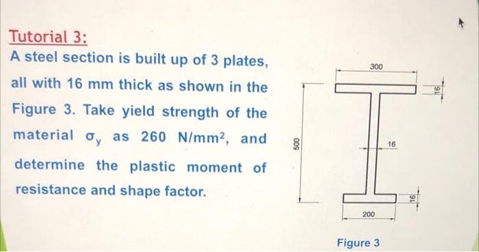 Tutorial 3:
A steel section is built up of 3 plates,
300
all with 16 mm thick as shown in the
Figure 3. Take yield strength of the
material o, as 260 N/mm2, and
16
determine the plastic moment of
resistance and shape factor.
200
Figure 3

