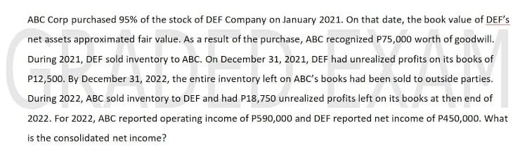 ABC Corp purchased 95% of the stock of DEF Company on January 2021. On that date, the book value of DEF's
net assets approximated fair value. As a result of the purchase, ABC recognized P75,000 worth of goodwill.
During 2021, DEF sold inventory to ABC. On December 31, 2021, DEF had unrealized profits on its books of
P12,500. By December 31, 2022, the entire inventory left on ABC's books had been sold to outside parties.
During 2022, ABC sold inventory to DEF and had P18,750 unrealized profits left on its books at then end of
2022. For 2022, ABC reported operating income of P590,000 and DEF reported net income of P450,000. What
is the consolidated net income?
