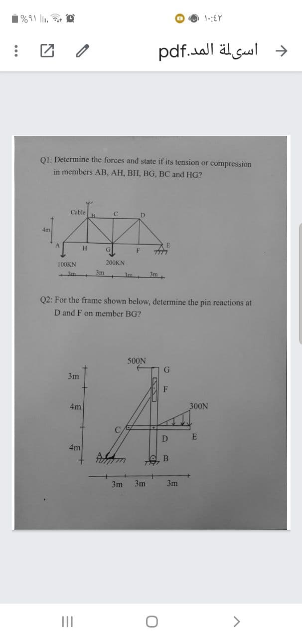 1%91 li, e
团 /
د اسيلة المد.pdf
01: Determine the forces and state if its tension or compression
in members AB, AH, BH, BG, BC and HG?
Cable
C
D.
7777
100KN
200KN
3m
3m
3m
Q2: For the frame shown below, determine the pin reactions at
D and F on member BG?
500N
G
3m
F
4m
300N
C
D
E
4m
B
3m
3m
3m
