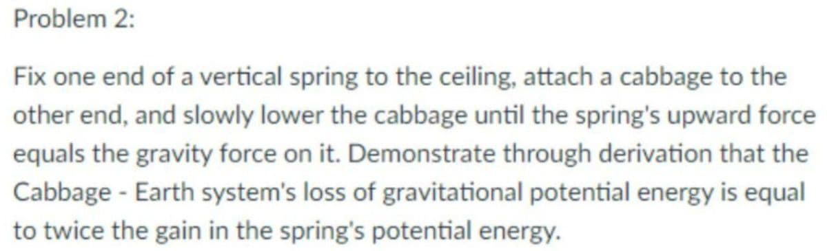 Problem 2:
Fix one end of a vertical spring to the ceiling, attach a cabbage to the
other end, and slowly lower the cabbage until the spring's upward force
equals the gravity force on it. Demonstrate through derivation that the
Cabbage - Earth system's loss of gravitational potential energy is equal
to twice the gain in the spring's potential energy.
