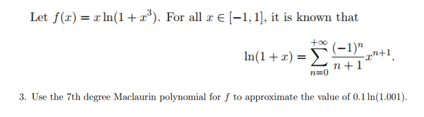 Let f(x) = x ln(1+x³). For all x € [-1, 1], it is known that
(-1)"
In(1+x) =
-2까+1.
n+1
n=0
3. Use the 7th degree Maclaurin polynomial for f to approximate the value of 0.1 ln(1.001).
