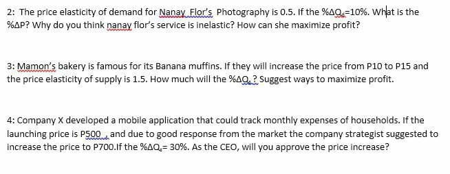 2: The price elasticity of demand for Nanay Flor's Photography is 0.5. If the %AQ=10%. What is the
%AP? Why do you think nanay flor's service is inelastic? How can she maximize profit?
3: Mamon's bakery is famous for its Banana muffins. If they will increase the price from P10 to P15 and
the price elasticity of supply is 1.5. How much will the %AQ? Suggest ways to maximize profit.
4: Company X developed a mobile application that could track monthly expenses of households. If the
launching price is P500 and due to good response from the market the company strategist suggested to
increase the price to P700.lf the %AQ= 30%. As the CEO, will you approve the price increase?
