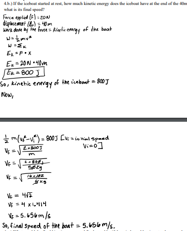 4.b.) If the iceboat started at rest, how much kinetic energy does the iceboat have at the end of the 40m
what is its final speed?
Force applied (F) - zON
displace ment (A) = 4O m
Work done by Fhe force = kinetie emray of the boat
Ex = F•X
Ex = 20N •40m
Ek = 800 J
So, kinetic energy of the icebont = 800 J
Now,
* m(ve-v) = 800J Evi a in hial speed
Vi-o]
VE =
VE =
Søkg
VE = 4ĩ
VE = 4 x1,414
%3D
VE = 5. 656m/s
So, final Speed of the boat = 5.656 m/s.
