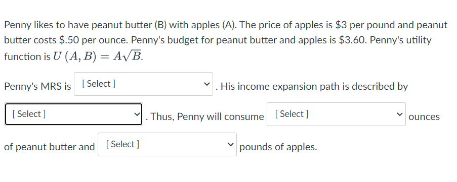 Penny likes to have peanut butter (B) with apples (A). The price of apples is $3 per pound and peanut
butter costs $.50 per ounce. Penny's budget for peanut butter and apples is $3.60. Penny's utility
function is U (A, B) = A/B.
Penny's MRS is [ Select ]
His income expansion path is described by
[
[ Select ]
. Thus, Penny will consume [Select ]
ounces
of peanut butter and
[ Select ]
pounds of apples.
