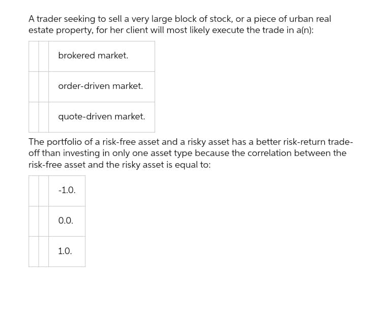 A trader seeking to sell a very large block of stock, or a piece of urban real
estate property, for her client will most likely execute the trade in a(n):
brokered market.
order-driven market.
quote-driven market.
The portfolio of a risk-free asset and a risky asset has a better risk-return trade-
off than investing in only one asset type because the correlation between the
risk-free asset and the risky asset is equal to:
-1.0.
0.0.
1.0.
