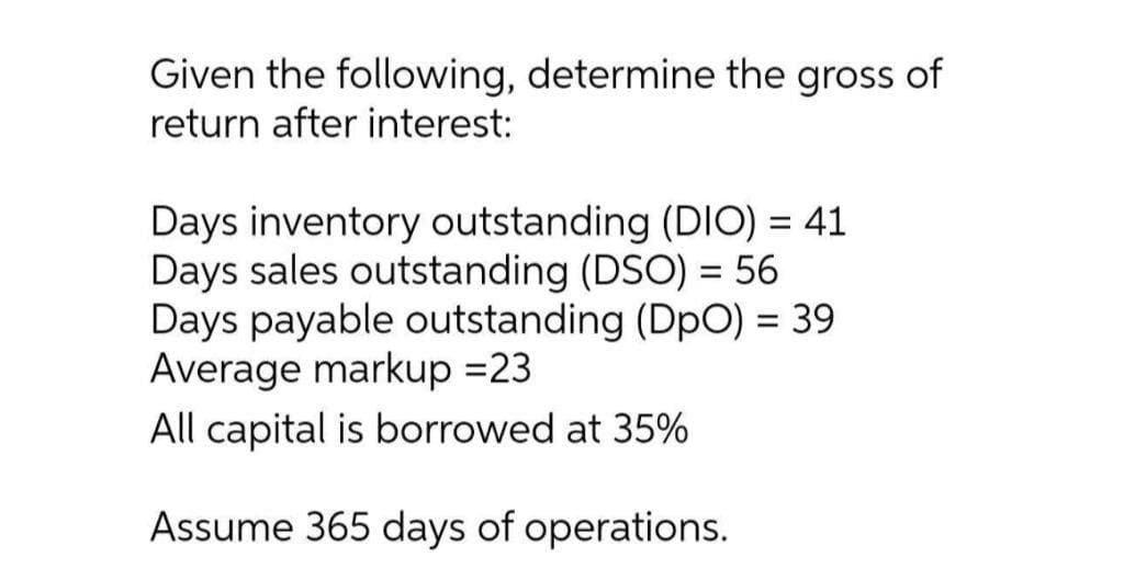 Given the following, determine the gross of
return after interest:
Days inventory outstanding (DIO) = 41
Days sales outstanding (DSO) = 56
Days payable outstanding (DpO) = 39
Average markup =23
All capital is borrowed at 35%
%3D
Assume 365 days of operations.
