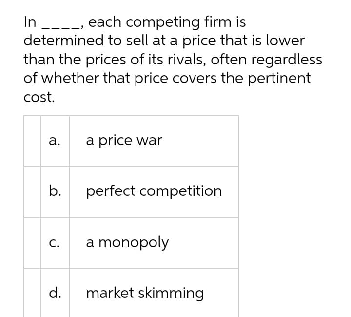 In __--, each competing firm is
determined to sell at a price that is lower
than the prices of its rivals, often regardless
of whether that price covers the pertinent
cost.
а.
a price war
b.
perfect competition
С.
a monopoly
d.
market skimming
