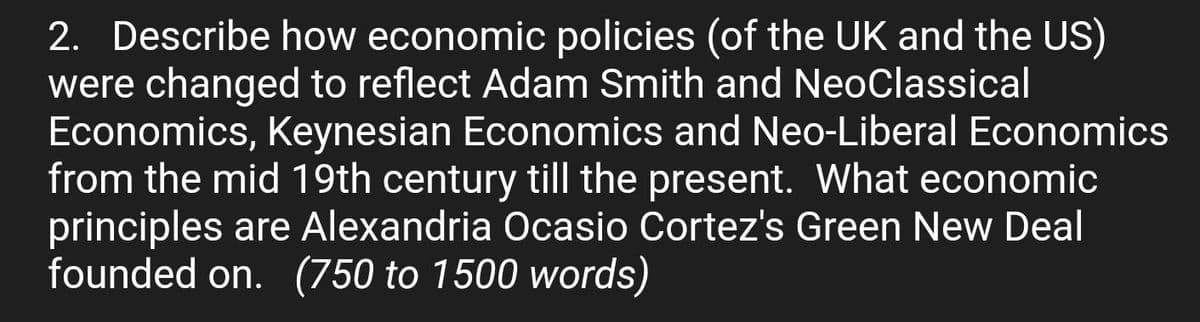 2. Describe how economic policies (of the UK and the US)
were changed to reflect Adam Smith and NeoClassical
Economics, Keynesian Economics and Neo-Liberal Economics
from the mid 19th century till the present. What economic
principles are Alexandria Ocasio Cortez's Green New Deal
founded on. (750 to 1500 words)
