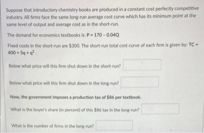 Suppose that introductory chemistry books are produced in a constant cost perfectly competitive
industry. All firms face the same long-run average cost curve which has its minimum point at the
same level of output and average cost as in the short-run.
The demand for economics textbooks is: P 170 - 0.04Q
Fixed costs in the short-run are $300. The short-run total cost curve of each firm is given by: TC=
400+5q+ q?.
Below what price will this firm shut down in the short-run?
Below what price will this firm shut down in the long-run?
Now, the government imposes a production tax of $86 per textbook.
What is the buyer's share (in percent) of this $86 tax in the long-run?
What is the number of firms in the long-run?
